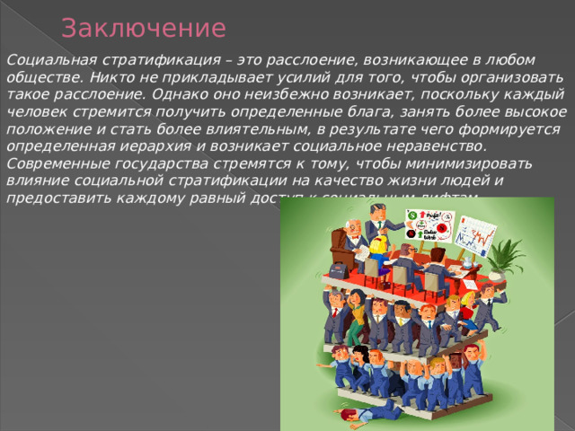 Заключение Социальная стратификация – это расслоение, возникающее в любом обществе. Никто не прикладывает усилий для того, чтобы организовать такое расслоение. Однако оно неизбежно возникает, поскольку каждый человек стремится получить определенные блага, занять более высокое положение и стать более влиятельным, в результате чего формируется определенная иерархия и возникает социальное неравенство. Современные государства стремятся к тому, чтобы минимизировать влияние социальной стратификации на качество жизни людей и предоставить каждому равный доступ к социальным лифтам. 