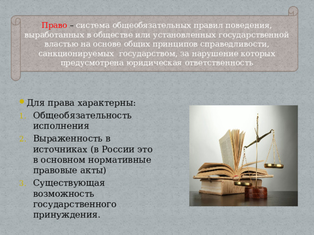 Право – система общеобязательных правил поведения, выработанных в обществе или установленных государственной властью на основе общих принципов справедливости, санкционируемых государством, за нарушение которых предусмотрена юридическая ответственность Для права характерны: Общеобязательность исполнения Выраженность в источниках (в России это в основном нормативные правовые акты) Существующая возможность государственного принуждения. 