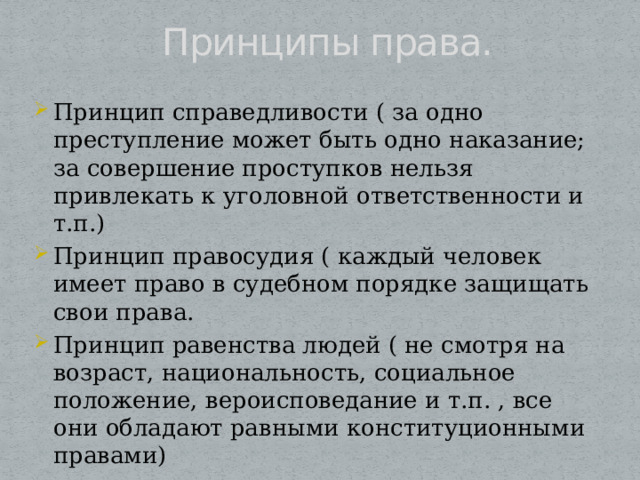 Принципы права. Принцип справедливости ( за одно преступление может быть одно наказание; за совершение проступков нельзя привлекать к уголовной ответственности и т.п.) Принцип правосудия ( каждый человек имеет право в судебном порядке защищать свои права. Принцип равенства людей ( не смотря на возраст, национальность, социальное положение, вероисповедание и т.п. , все они обладают равными конституционными правами) 