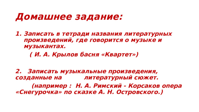 Домашнее задание: Записать в тетради названия литературных произведений, где говорится о музыке и музыкантах.  ( И. А. Крылов басня «Квартет»)  2. Записать музыкальные произведения, созданные на литературный сюжет.  (например : Н. А. Римский - Корсаков опера «Снегурочка» по сказке А. Н. Островского.) 