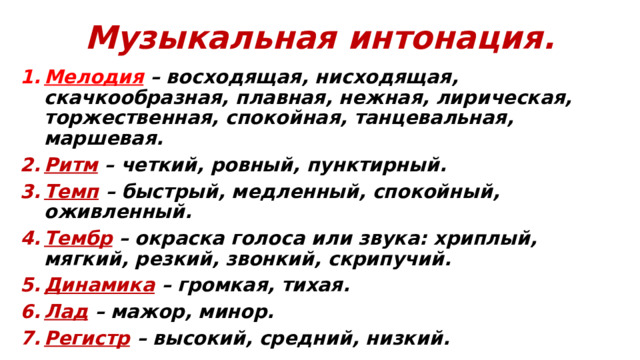 Музыкальная интонация. Мелодия – восходящая, нисходящая, скачкообразная, плавная, нежная, лирическая, торжественная, спокойная, танцевальная, маршевая. Ритм – четкий, ровный, пунктирный. Темп  – быстрый, медленный, спокойный, оживленный. Тембр – окраска голоса или звука: хриплый, мягкий, резкий, звонкий, скрипучий. Динамика  – громкая, тихая. Лад  – мажор, минор. Регистр – высокий, средний, низкий.  