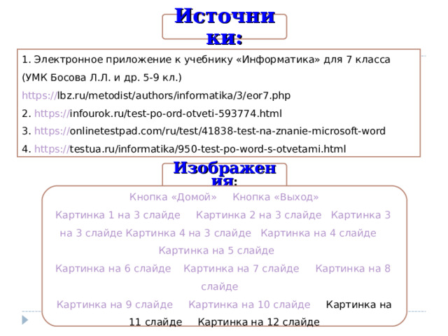 Источники: 1 . Электронное приложение к учебнику «Информатика» для 7 класса (УМК Босова Л.Л. и др. 5-9 кл.)  https :// lbz.ru/metodist/authors/informatika/3/eor7.php   2. https:// infourok.ru/test-po-ord-otveti-593774.html   3. https:// onlinetestpad.com/ru/test/41838-test-na-znanie-microsoft-word  4. https:// testua.ru/informatika/950-test-po-word-s-otvetami.html  Изображения : Кнопка «Домой»  Кнопка «Выход» Картинка 1 на 3 слайде  Картинка 2 на 3 слайде  Картинка 3 на 3 слайде  Картинка 4 на 3 слайде   Картинка на 4  слайде  Картинка на 5  слайде  Картинка на 6  слайде  Картинка на 7  слайде  Картинка на 8  слайде  Картинка на 9  слайде  Картинка на 10  слайде Картинка на 11  слайде  Картинка на 12  слайде 