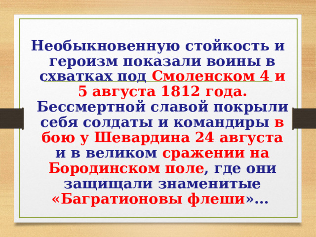 Необыкновенную стойкость и героизм показали воины в схватках под Смоленском 4 и 5 августа 1812 года. Бессмертной славой покрыли себя солдаты и командиры в бою у Шевардина 24 августа и в великом сражении на Бородинском поле , где они защищали знаменитые «Багратионовы флеши »… 