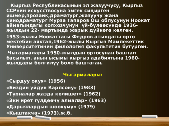  Кыргыз Республикасынын эл жазуучусу, Кыргыз ССРнин искусствосуна эмгек сиңирген ишмер,прозаик,драматург,жазуучу жана кинодраматург Мурза Гапаров Ош облусунун Ноокат аймагындагы колхозчунун үй-бүлөөсүндө 1936-жылдын 22- мартында жарык дүйнөгө келген. 1953-жылы Ноокаттагы Федров атындагы орто мектебин аяктап,1962-жылы Кыргыз Мамлекеттик Университетинин филология факультетин бүтүргөн.  Чыгармалары 1950-жылдын ортосунан баштап басылып, анын ысымы кыргыз адабиятына 1960-жылдары белгилүү боло баштаган.  Чыгармалары: «Сырдуу окуя» (1956) «Биздин үйдүн Карлсону» (1983) «Турналар жазда келишет» (1962) «Эки ирет гүлдөөчү алмалар» (1963) «Дарыялардын шоокуму» (1979) «Кыштакча» (1973).ж.б. 