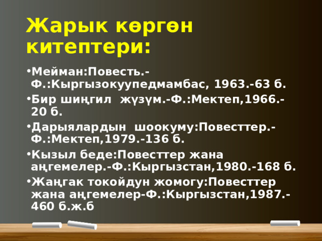 Жарык көргөн китептери: Мейман:Повесть.-Ф.:Кыргызокуупедмамбас, 1963.-63 б. Бир шиңгил жүзүм.-Ф.:Мектеп,1966.- 20 б. Дарыялардын шоокуму:Повесттер.-Ф.:Мектеп,1979.-136 б. Кызыл беде:Повесттер жана аңгемелер.-Ф.:Кыргызстан,1980.-168 б. Жаңгак токойдун жомогу:Повесттер жана аңгемелер-Ф.:Кыргызстан,1987.-460 б.ж.б 