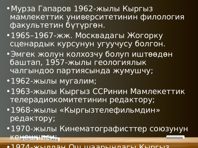 Мурза Гапаров 1962-жылы Кыргыз мамлекеттик университетинин филология факультетин бүтүргөн. 1965–1967-жж. Москвадагы Жогорку сценардык курсунун угуучусу болгон. Эмгек жолун колхозчу болуп иштөөдөн баштап, 1957-жылы геологиялык чалгындоо партиясында жумушчу; 1962-жылы мугалим; 1963-жылы Кыргыз ССРинин Мамлекеттик телерадиокомитетинин редактору; 1968-жылы «Кыргызтелефильмдин» редактору; 1970-жылы Кинематографисттер союзунун кеңешчиси; 1974-жылдан Ош шаарындагы Кыргыз драмтеатрында адабий бөлүмдүн башчысы; 