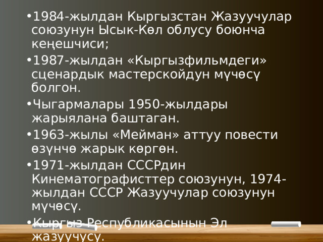 1984-жылдан Кыргызстан Жазуучулар союзунун Ысык-Көл облусу боюнча кеңешчиси; 1987-жылдан «Кыргызфильмдеги» сценардык мастерскойдун мүчөсү болгон. Чыгармалары 1950-жылдары жарыялана баштаган. 1963-жылы «Мейман» аттуу повести өзүнчө жарык көргөн. 1971-жылдан СССРдин Кинематографисттер союзунун, 1974-жылдан СССР Жазуучулар союзунун мүчөсү. Кыргыз Республикасынын Эл жазуучусу. Кыргыз ССРинин Жогорку Кеңешинин Грамотасы менен сыйланган. 