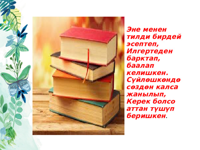  Эне менен тилди бирдей эсептеп,  Илгертеден барктап, баалап келишкен.  Сүйлөшкөндө сөздөн калса жанылып,  Керек болсо аттан түшүп беришкен . 