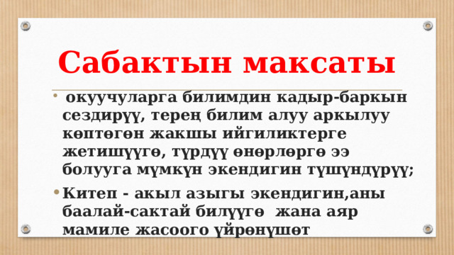 Сабактын максаты  окуучуларга билимдин кадыр-баркын сездирүү, терең билим алуу аркылуу көптөгөн жакшы ийгиликтерге жетишүүгө, түрдүү өнөрлөргө ээ болууга мүмкүн экендигин түшүндүрүү; Китеп - акыл азыгы экендигин,аны баалай-сактай билүүгө жана аяр мамиле жасоого үйрөнүшөт 