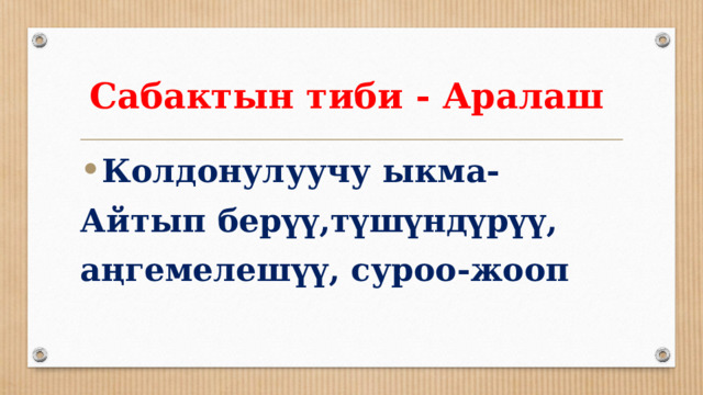 Сабактын тиби - Аралаш Колдонулуучу ыкма- Айтып берүү,түшүндүрүү, аңгемелешүү, суроо-жооп 