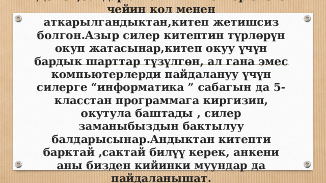 Демек,балдар алгачкы китептер бизге чейин кол менен аткарылгандыктан,китеп жетишсиз болгон.Азыр силер китептин түрлөрүн окуп жатасынар,китеп окуу үчүн бардык шарттар түзүлгөн, ал гана эмес компьютерлерди пайдалануу үчүн силерге “информатика ” сабагын да 5-класстан программага киргизип, окутула баштады , силер заманыбыздын бактылуу балдарысынар.Андыктан китепти барктай ,сактай билүү керек, анкени аны бизден кийинки муундар да пайдаланышат. 