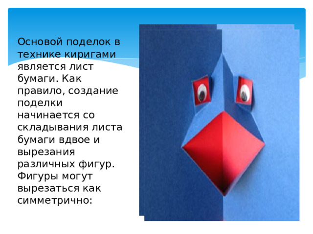 Основой поделок в технике киригами является лист бумаги. Как правило, создание поделки начинается со складывания листа бумаги вдвое и вырезания различных фигур. Фигуры могут вырезаться как симметрично: 