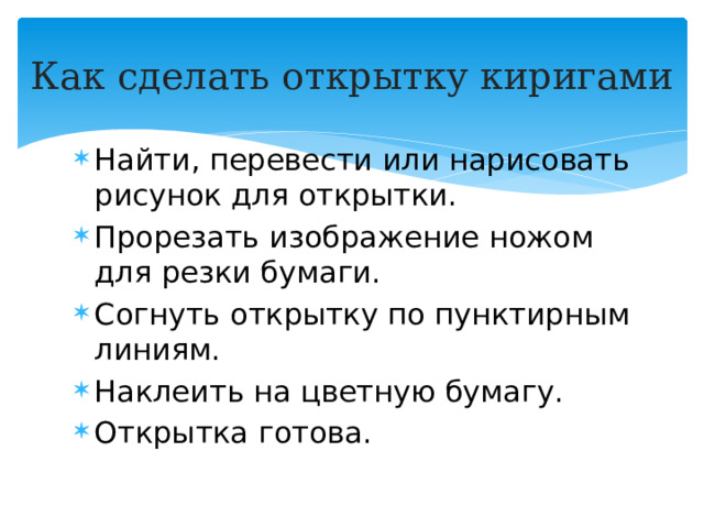 Как сделать открытку киригами Найти, перевести или нарисовать рисунок для открытки. Прорезать изображение ножом для резки бумаги. Согнуть открытку по пунктирным линиям. Наклеить на цветную бумагу. Открытка готова.  
