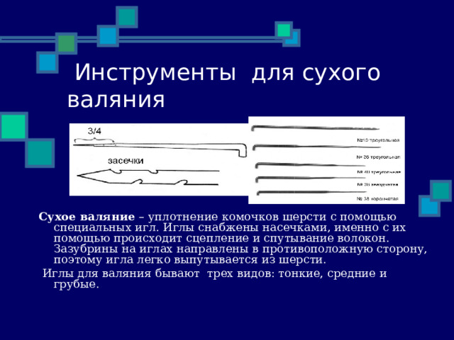  Инструменты для сухого валяния Сухое валяние – уплотнение комочков шерсти с помощью специальных игл. Иглы снабжены насечками, именно с их помощью происходит сцепление и спутывание волокон. Зазубрины на иглах направлены в противоположную сторону, поэтому игла легко выпутывается из шерсти.  Иглы для валяния бывают трех видов: тонкие, средние и грубые. 