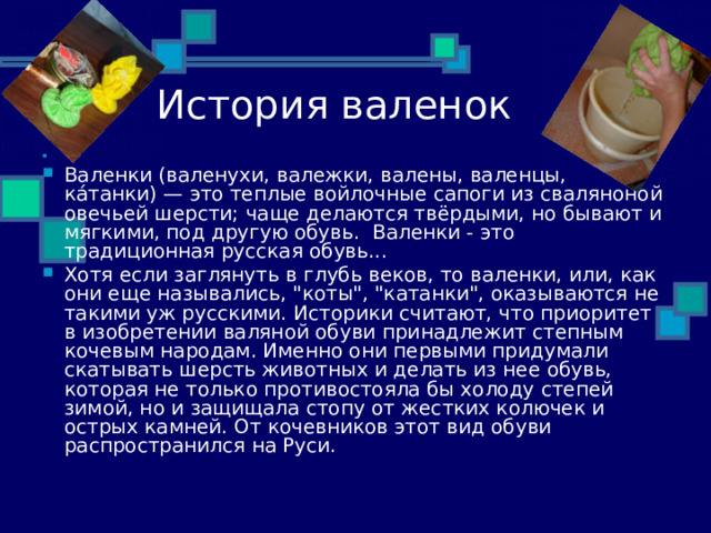   Валенки (валенухи, валежки, валены, валенцы, ка́танки) — это теплые войлочные сапоги из сваляноной овечьей шерсти; чаще делаются твёрдыми, но бывают и мягкими, под другую обувь.  Валенки - это традиционная русская обувь... Хотя если заглянуть в глубь веков, то валенки, или, как они еще назывались, 