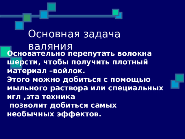 Основательно перепутать волокна шерсти, чтобы получить плотный материал –войлок. Этого можно добиться с помощью мыльного раствора или специальных игл ,эта техника  позволит добиться самых необычных эффектов. 