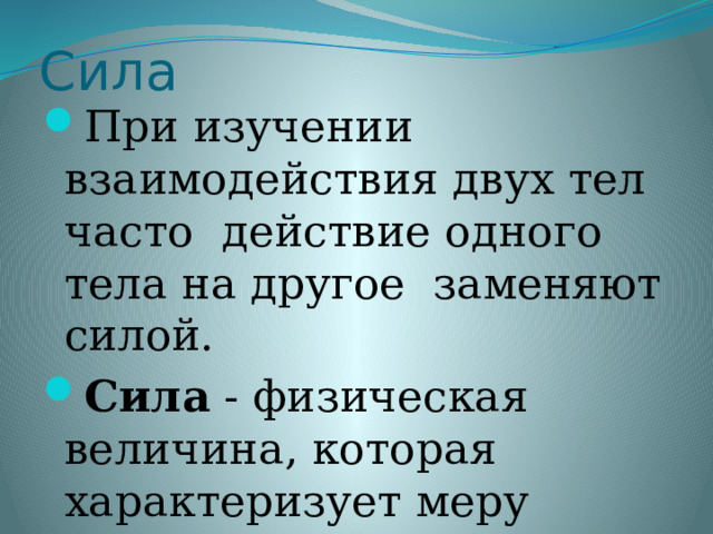 Сила При изучении взаимодействия двух тел часто действие одного тела на другое заменяют силой. Сила - физическая величина, которая характеризует меру такого взаимодействия.  