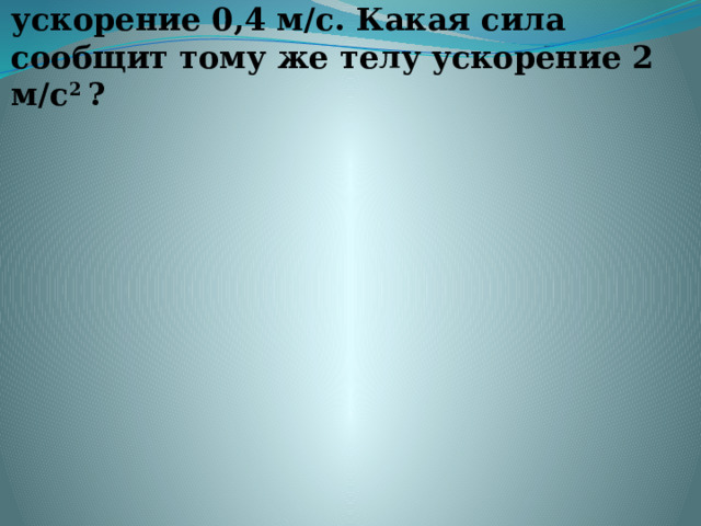 2.Сила 30 Н сообщает телу ускорение 0,4 м/с. Какая сила сообщит тому же телу ускорение 2 м/с 2  ?   
