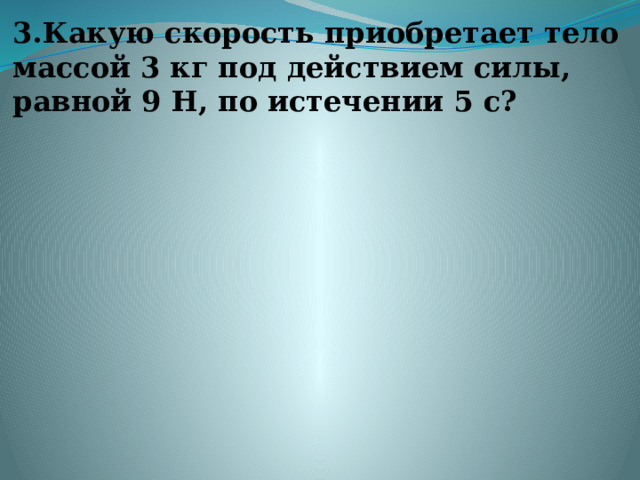 3.Какую скорость приобретает тело массой 3 кг под действием силы, равной 9 Н, по истечении 5 с?   