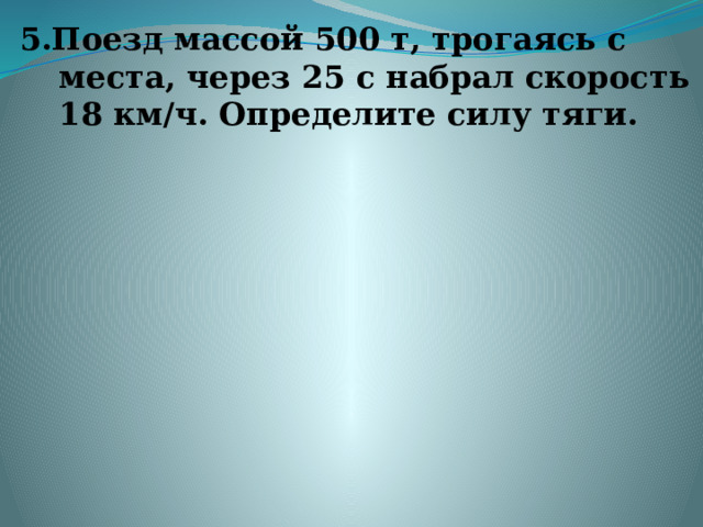 5.Поезд массой 500 т, трогаясь с места, через 25 с набрал скорость 18 км/ч. Определите силу тяги.   