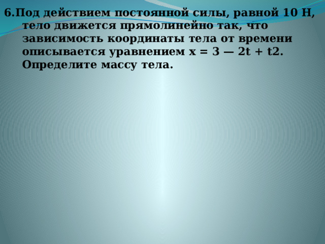 6.Под действием постоянной силы, равной 10 Н, тело движется прямолинейно так, что зависимость координаты тела от времени описывается уравнением х = 3 — 2t + t2. Определите массу тела.   