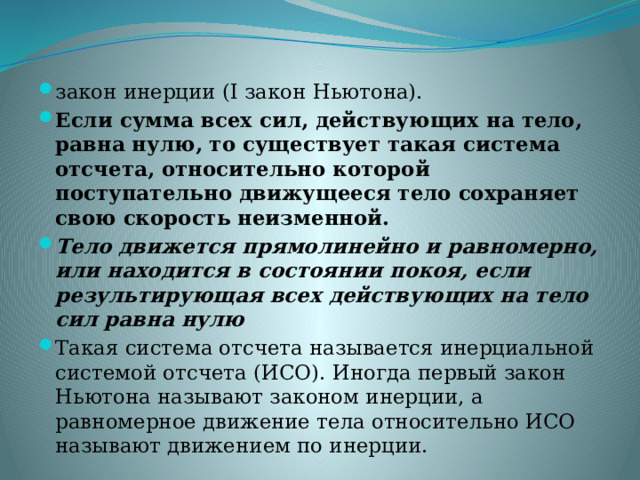 закон инерции (I закон Ньютона). Если сумма всех сил, действующих на тело, равна нулю, то существует такая система отсчета, относительно которой поступательно движущееся тело сохраняет свою скорость неизменной. Тело движется прямолинейно и равномерно, или находится в состоянии покоя, если результирующая всех действующих на тело сил равна нулю Такая система отсчета называется инерциальной системой отсчета (ИСО). Иногда первый закон Ньютона называют законом инерции, а равномерное движение тела относительно ИСО называют движением по инерции.      