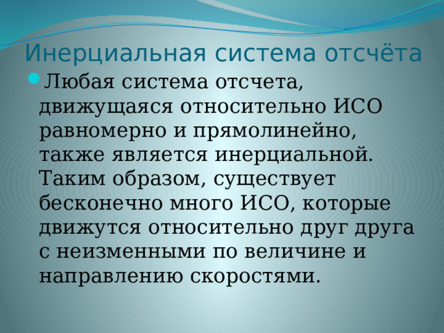 Инерциальная система отсчёта Любая система отсчета, движущаяся относительно ИСО равномерно и прямолинейно, также является инерциальной. Таким образом, существует бесконечно много ИСО, которые движутся относительно друг друга с неизменными по величине и направлению скоростями.  