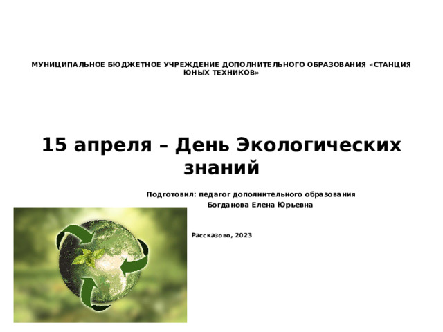        МУНИЦИПАЛЬНОЕ БЮДЖЕТНОЕ УЧРЕЖДЕНИЕ ДОПОЛНИТЕЛЬНОГО ОБРАЗОВАНИЯ «СТАНЦИЯ ЮНЫХ ТЕХНИКОВ»           15 апреля – День Экологических знаний       Подготовил: педагог дополнительного образования       Богданова Елена Юрьевна   Рассказово, 2023    