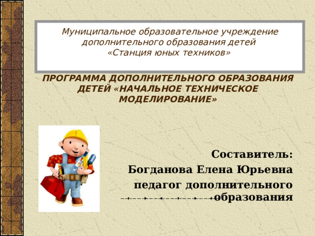 Муниципальное образовательное учреждение дополнительного образования детей  « Станция юных техников »    ПРОГРАММА ДОПОЛНИТЕЛЬНОГО ОБРАЗОВАНИЯ ДЕТЕЙ « НАЧАЛЬНОЕ ТЕХНИЧЕСКОЕ МОДЕЛИРОВАНИЕ»  Составитель: Богданова Елена Юрьевна педагог дополнительного образования  