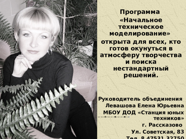 Программа «Начальное техническое моделирование» открыта для всех, кто готов окунуться в атмосферу творчества и поиска нестандартный решений.   Руководитель объединения Левашова Елена Юрьевна МБОУ ДОД «Станция юных техников» г. Рассказово Ул. Советская, 83 Тел. 8 47531 32750 