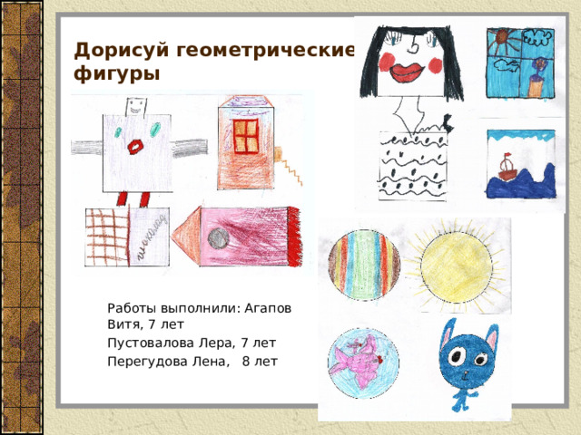 Дорисуй геометрические  фигуры  Работы выполнили: Агапов Витя, 7 лет  Пустовалова Лера, 7 лет  Перегудова Лена, 8 лет 