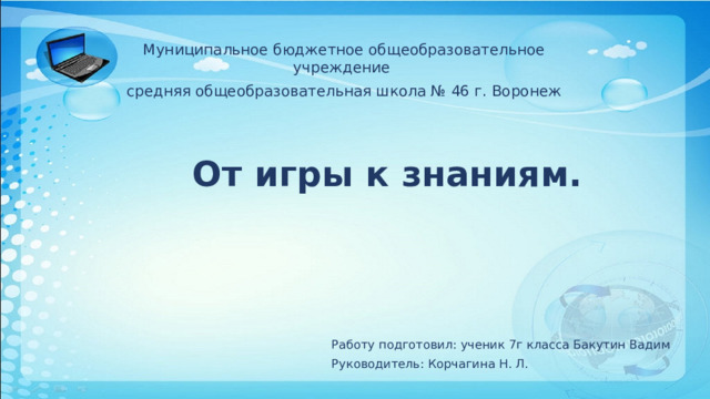 Муниципальное бюджетное общеобразовательное учреждение средняя общеобразовательная школа № 46 г. Воронеж  От игры к знаниям. Работу подготовил: ученик 7г класса Бакутин Вадим Руководитель: Корчагина Н. Л. 