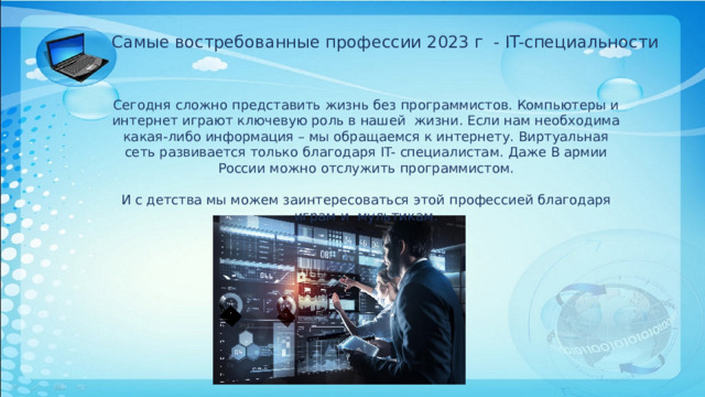 Самые востребованные профессии 2023 г - IT-специальности Сегодня сложно представить жизнь без программистов. Компьютеры и интернет играют ключевую роль в нашей жизни. Если нам необходима какая-либо информация – мы обращаемся к интернету. Виртуальная сеть развивается только благодаря IT- специалистам. Даже В армии России можно отслужить программистом. И с детства мы можем заинтересоваться этой профессией благодаря играм и мультикам. 