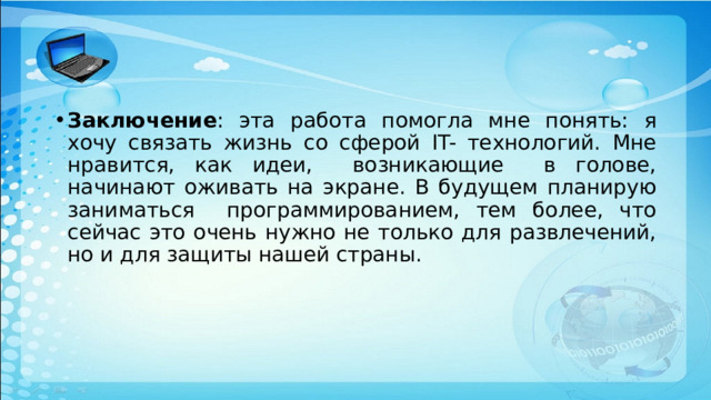 Заключение : эта работа помогла мне понять: я хочу связать жизнь со сферой IT- технологий. Мне нравится, как идеи, возникающие в голове, начинают оживать на экране. В будущем планирую заниматься программированием, тем более, что сейчас это очень нужно не только для развлечений, но и для защиты нашей страны. 