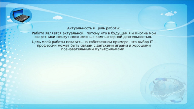 Актуальность и цель работы: Работа является актуальной, потому что в будущем я и многие мои сверстники свяжут свою жизнь с компьютерной деятельностью. Цель моей работы показать на собственном примере, что выбор IT – профессии может быть связан с детскими играми и хорошими познавательными мультфильмами. 