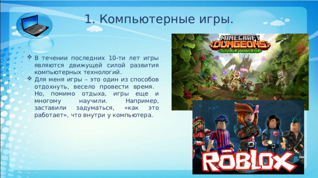 1. Компьютерные игры. В течении последних 10-ти лет игры являются движущей силой развития компьютерных технологий. Для меня игры – это один из способов отдохнуть, весело провести время. Но, помимо отдыха, игры еще и многому научили. Например, заставили задуматься, «как это работает», что внутри у компьютера. 