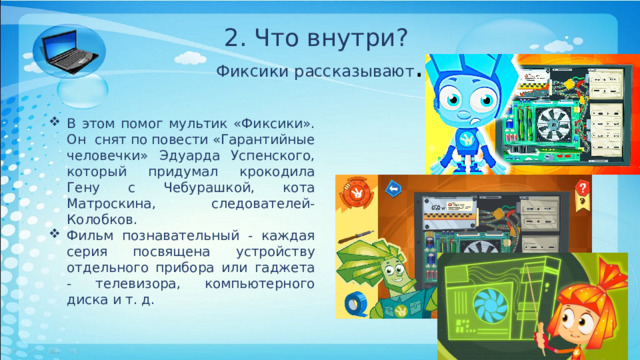 2. Что внутри?  Фиксики рассказывают . В этом помог мультик «Фиксики». Он снят по повести «Гарантийные человечки» Эдуарда Успенского, который придумал крокодила Гену с Чебурашкой, кота Матроскина, следователей-Колобков. Фильм познавательный - каждая серия посвящена устройству отдельного прибора или гаджета - телевизора, компьютерного диска и т. д. 