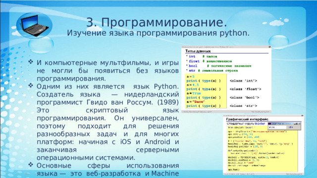 3. Программирование.  Изучение языка программирования python. И компьютерные мультфильмы, и игры не могли бы появиться без языков программирования. Одним из них является язык Python. Создатель языка   — нидерландский программист Гвидо ван Россум. (1989) Это  скриптовый язык программирования. Он универсален, поэтому подходит для решения разнообразных задач и для многих платформ: начиная с iOS и Android и заканчивая серверными операционными системами. Основные сферы использования языка — это веб-разработка и Machine Learning и написание скриптов. Программа на Python представляет собой обычный текстовый файл. 