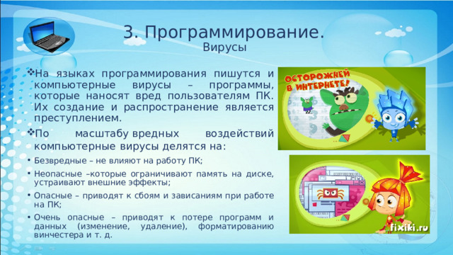 3. Программирование.  Вирусы На языках программирования пишутся и компьютерные вирусы – программы, которые наносят вред пользователям ПК. Их создание и распространение является преступлением. По масштабу вредных воздействий компьютерные  вирусы делятся на: Безвредные – не влияют на работу ПК; Неопасные –которые ограничивают память на диске, устраивают внешние эффекты; Опасные – приводят к сбоям и зависаниям при работе на ПК; Очень опасные – приводят к потере программ и данных (изменение, удаление), форматированию винчестера и т. д. 