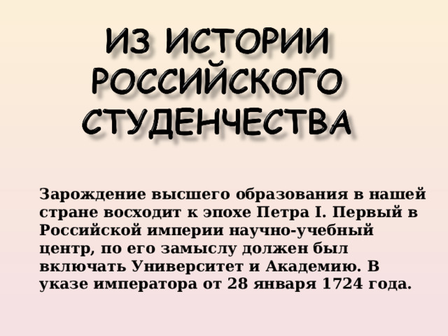 Зарождение высшего образования в нашей стране восходит к эпохе Петра I. Первый в Российской империи научно-учебный центр, по его замыслу должен был включать Университет и Академию. В указе императора от 28 января 1724 года. 
