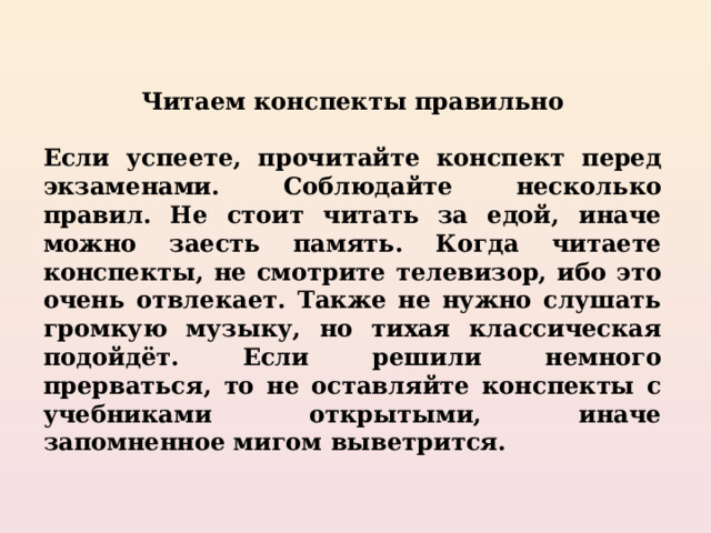Читаем конспекты правильно  Если успеете, прочитайте конспект перед экзаменами. Соблюдайте несколько правил. Не стоит читать за едой, иначе можно заесть память. Когда читаете конспекты, не смотрите телевизор, ибо это очень отвлекает. Также не нужно слушать громкую музыку, но тихая классическая подойдёт. Если решили немного прерваться, то не оставляйте конспекты с учебниками открытыми, иначе запомненное мигом выветрится. 