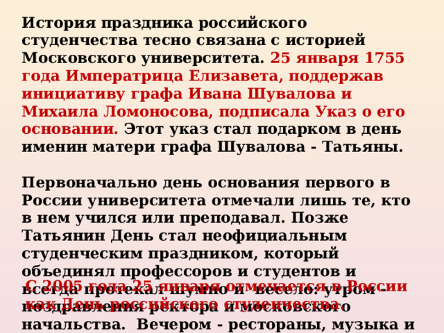 История праздника российского студенчества тесно связана с историей Московского университета. 25 января 1755 года Императрица Елизавета, поддержав инициативу графа Ивана Шувалова и Михаила Ломоносова, подписала Указ о его основании. Этот указ стал подарком в день именин матери графа Шувалова - Татьяны.  Первоначально день основания первого в России университета отмечали лишь те, кто в нем учился или преподавал. Позже Татьянин День стал неофициальным студенческим праздником, который объединял профессоров и студентов и всегда протекал шумно и весело: утром - поздравления ректора и московского начальства. Вечером - рестораны, музыка и танцы. С 2005 года 25 января отмечается в России как День российского студенчества. 