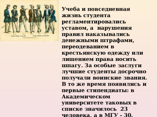 Учеба и повседневная жизнь студента регламентировались уставом, а нарушения правил наказывались денежными штрафами, переодеванием в крестьянскую одежду или лишением права носить шпагу. За особые заслуги лучшие студенты досрочно получали воинские звания. В то же время появились и первые стипендиаты: в Академическом университете таковых в списке значилось 23 человека, а в МГУ - 30. Стипендии хватало на питание, покупку одежды и книг, а также найма частного жилья. 