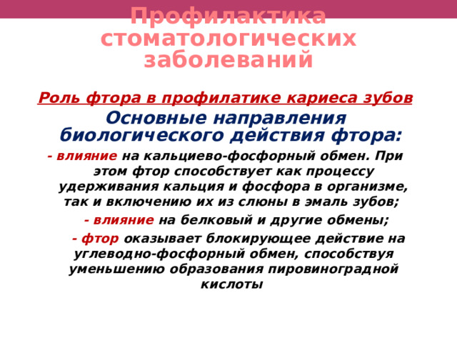 Профилактика стоматологических заболеваний Роль фтора в профилатике кариеса зубов  О сновные направления биологического действия фтора: - влияние  на кальциево-фосфорный обмен. При этом фтор способствует как процессу удерживания кальция и фосфора в организме, так и включению их из слюны в эмаль зубов;   - влияние на белковый и другие обмены;  - фтор оказывает блокирующее действие на углеводно-фосфорный обмен, способствуя уменьшению образования пировиноградной кислоты   