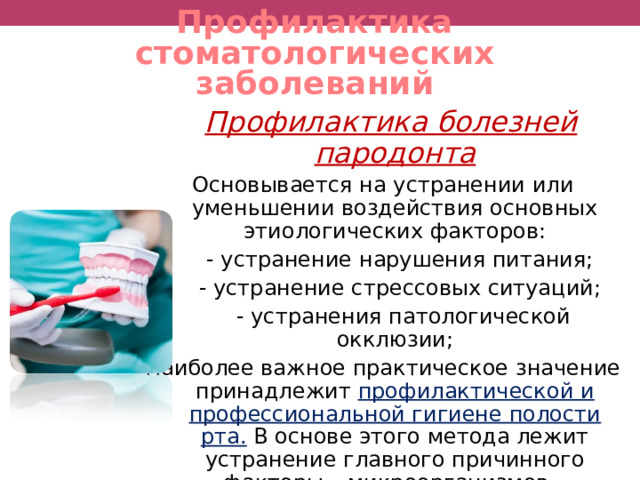 Профилактика стоматологических заболеваний  Профилактика болезней пародонта Основывается на устранении или уменьшении воздействия основных этиологических факторов:  - устранение нарушения питания;  - устранение стрессовых ситуаций;  - устранения патологической окклюзии; Наиболее важное практическое значение принадлежит профилактической и профессиональной гигиене полости рта.  В основе этого метода лежит устранение главного причинного факторы – микроорганизмов – пародонтогенов.  