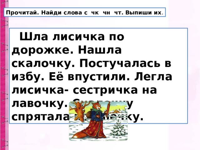 Прочитай. Найди слова с чк чн чт. Выпиши их .  Шла лисичка по дорожке. Нашла скалочку. Постучалась в избу. Её впустили. Легла лисичка- сестричка на лавочку. Скалочку спрятала под печку. 