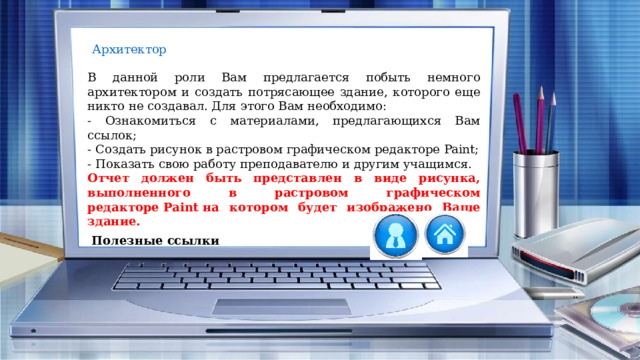 В данной роли Вам предлагается побыть немного архитектором и создать потрясающее здание, которого еще никто не создавал. Для этого Вам необходимо: - Ознакомиться с материалами, предлагающихся Вам ссылок; - Создать рисунок в растровом графическом редакторе Paint; - Показать свою работу преподавателю и другим учащимся. Отчет должен быть представлен в виде рисунка, выполненного в растровом графическом редакторе Paint на котором будет изображено Ваше здание. Полезные ссылки 