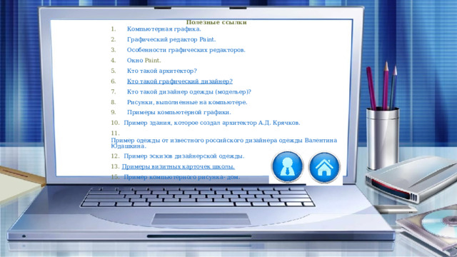 Полезные ссылки 1.       Компьютерная графика. 2.       Графический редактор  Paint . 3.       Особенности графических редакторов. 4.       Окно  Paint . 5.       Кто такой архитектор? 6.       Кто такой графический дизайнер? 7.       Кто такой дизайнер одежды (модельер)? 8.       Рисунки, выполненные на компьютере. 9.       Примеры компьютерной графики. 10.   Пример здания, которое создал архитектор А.Д. Крячков. 11.   Пример одежды от известного российского дизайнера одежды Валентина Юдашкина. 12.   Пример эскизов дизайнерской одежды. 13.  Примеры визитных карточек школы. 15.   Пример компьютерного рисунка- дом. 