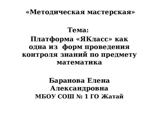  «Методическая мастерская»  Тема: Платформа «ЯКласс» как одна из форм проведения контроля знаний по предмету математика  Баранова Елена Александровна МБОУ СОШ № 1 ГО Жатай   