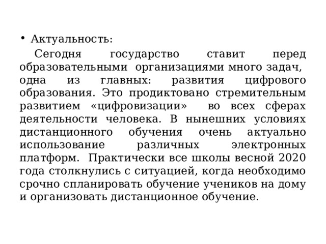 Актуальность:  Сегодня государство ставит перед образовательными организациями много задач, одна из главных: развития цифрового образования. Это продиктовано стремительным развитием «цифровизации» во всех сферах деятельности человека. В нынешних условиях дистанционного обучения очень актуально использование различных электронных платформ. Практически все школы весной 2020 года столкнулись с ситуацией, когда необходимо срочно спланировать обучение учеников на дому и организовать дистанционное обучение. 